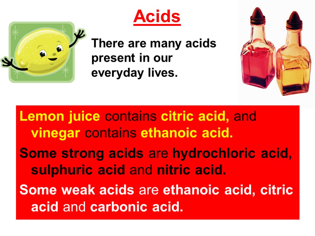 Acids Lemon juice contains citric acid, and vinegar contains ethanoic acid. Some strong acids